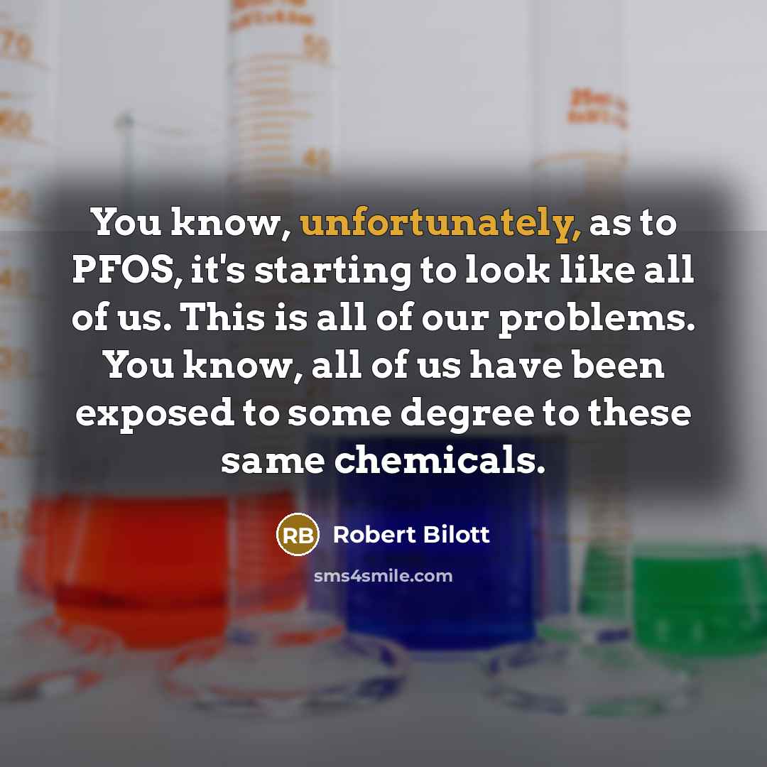 “You know, unfortunately, as to PFOS, it's starting to look like all of us. This is all of our problems. You know, all of us have been exposed to some degree to these same chemicals.” quote by Robert Bilott