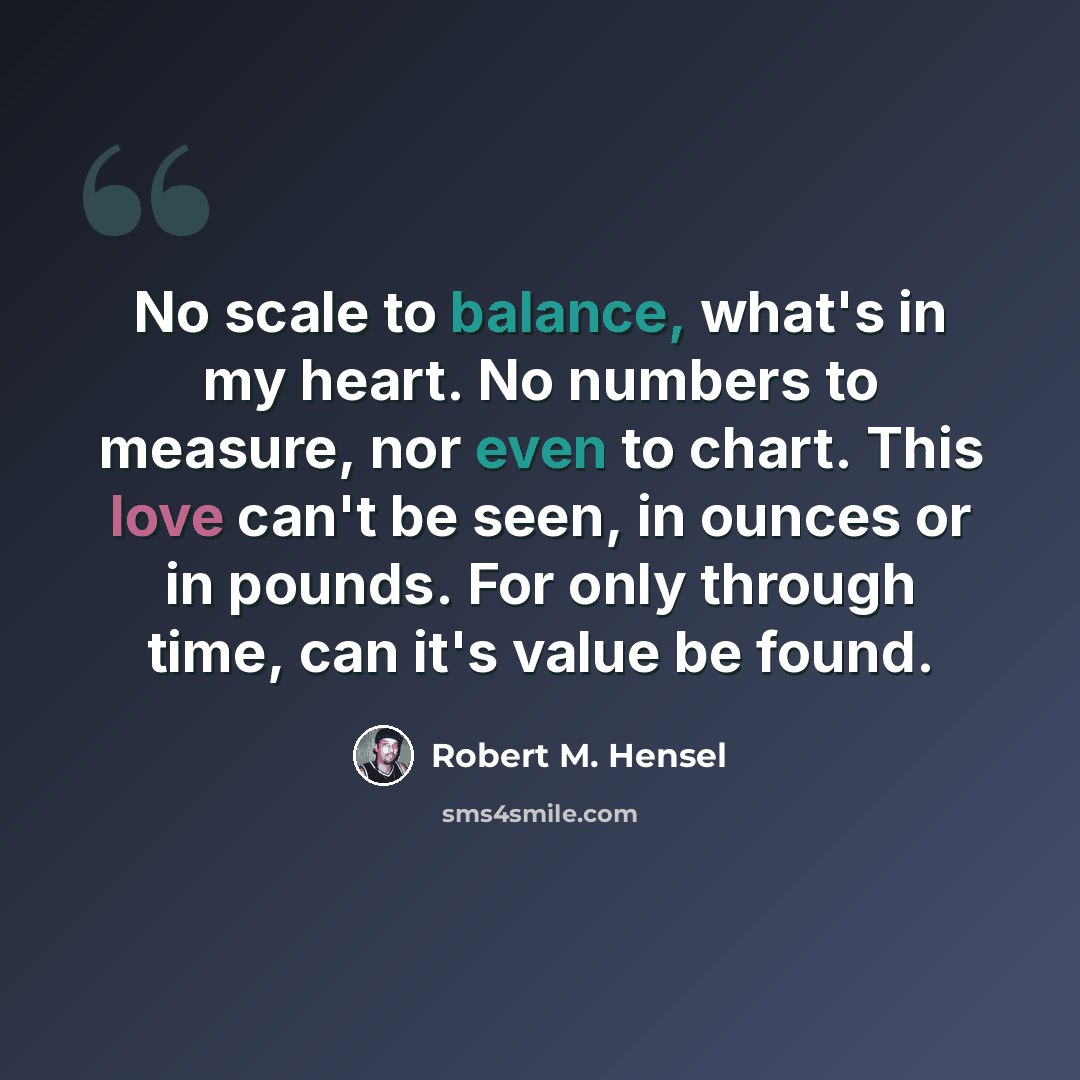 “No scale to balance, what's in my heart. No numbers to measure, nor even to chart. This love can't be seen, in ounces or in pounds. For only through time, can it's value be found.” quote by Robert M. Hensel