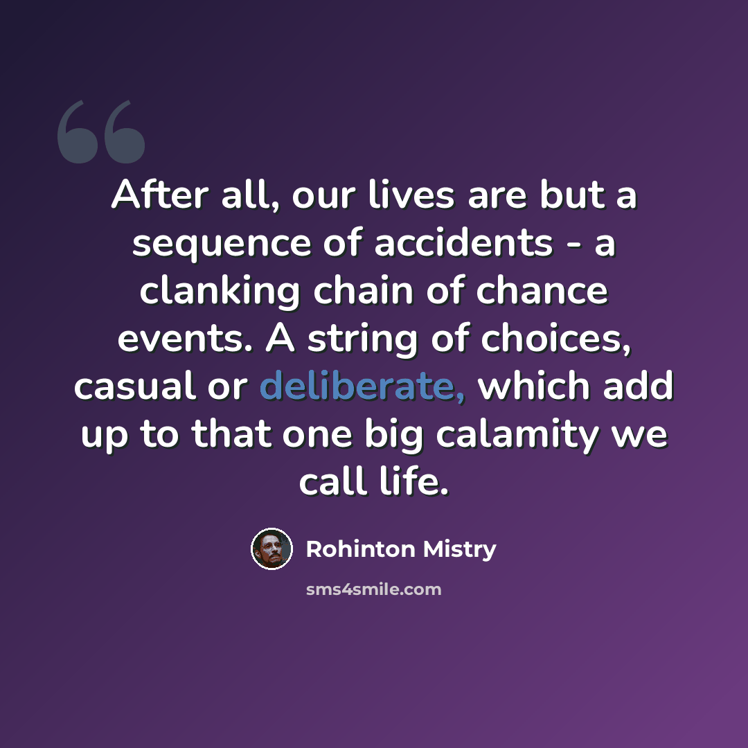 “After all, our lives are but a sequence of accidents - a clanking chain of chance events. A string of choices, casual or deliberate, which add up to that one big calamity we call life.” quote by Rohinton Mistry