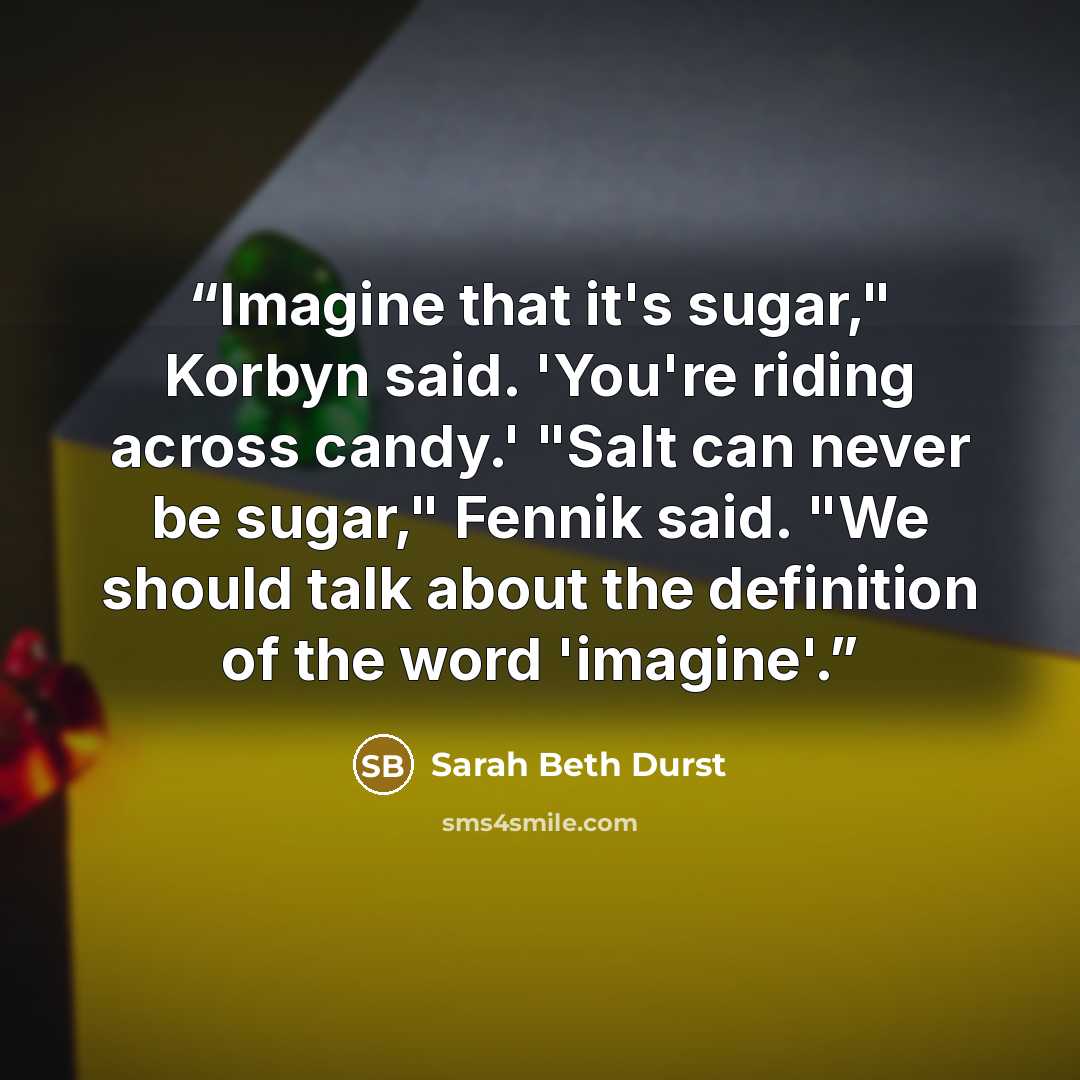 “Imagine that it's sugar," Korbyn said. 'You're riding across candy.' "Salt can never be sugar," Fennik said. "We should talk about the definition of the word 'imagine'.” quote by Sarah Beth Durst