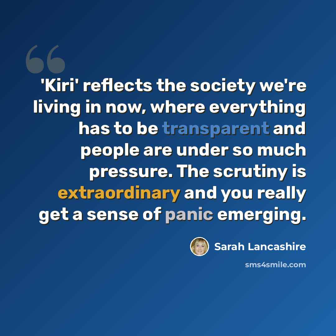 “'Kiri' reflects the society we're living in now, where everything has to be transparent and people are under so much pressure. The scrutiny is extraordinary and you really get a sense of panic emerging.” quote by Sarah Lancashire