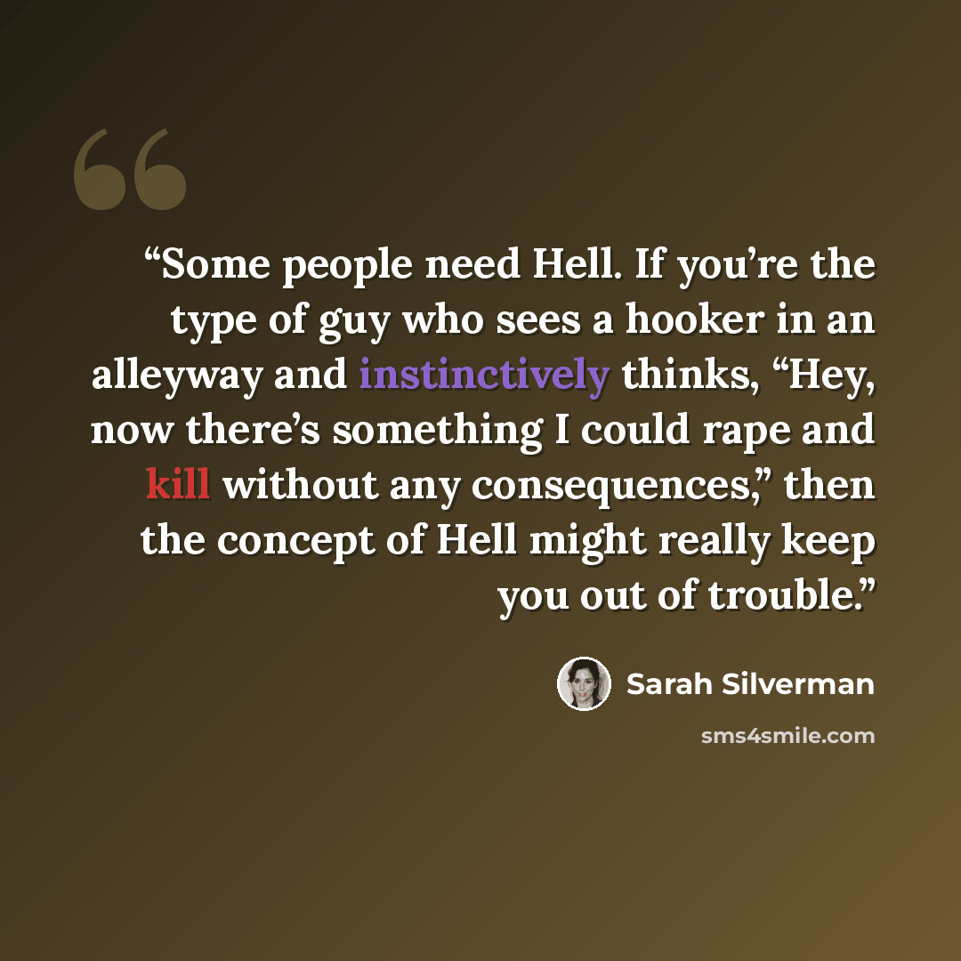 “Some people need Hell. If you’re the type of guy who sees a hooker in an alleyway and instinctively thinks, “Hey, now there’s something I could rape and kill without any consequences,” then the concept of Hell might really keep you out of trouble.” quote by Sarah Silverman
