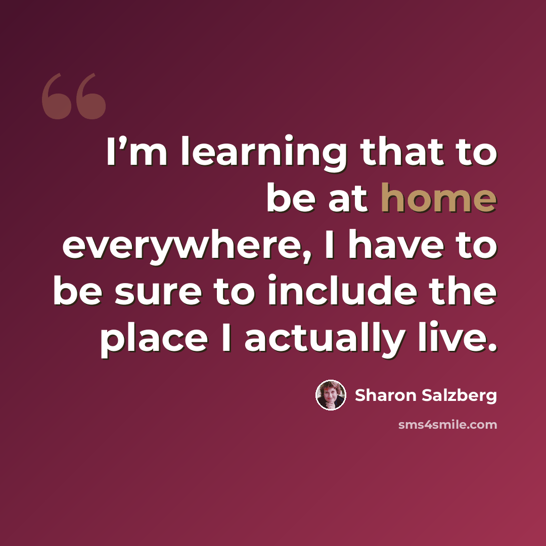 “I’m learning that to be at home everywhere, I have to be sure to include the place I actually live.” quote by Sharon Salzberg