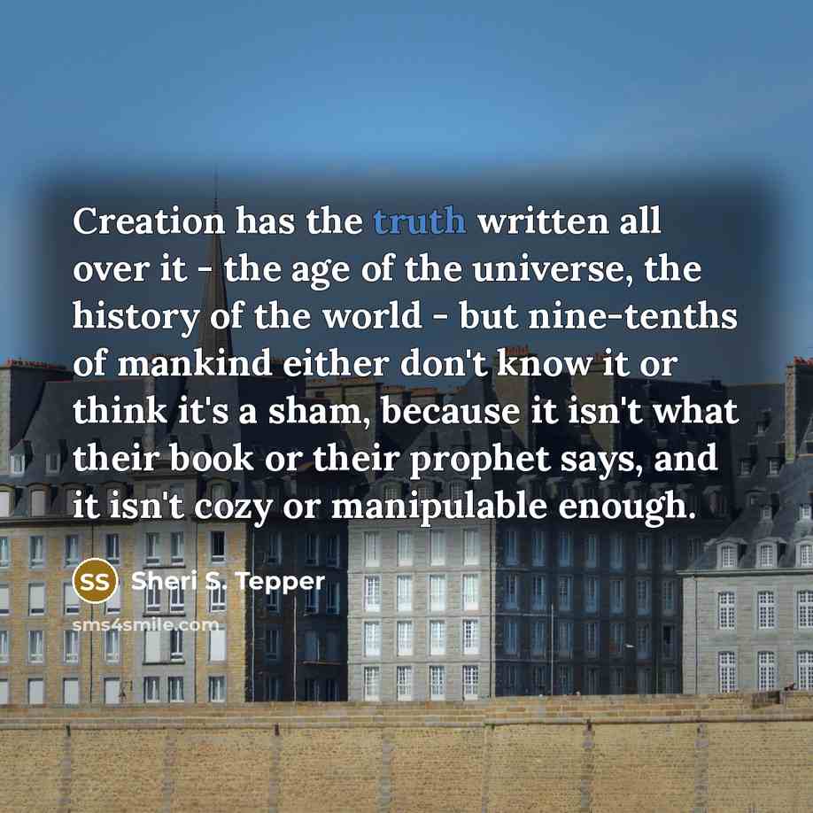 “Creation has the truth written all over it - the age of the universe, the history of the world - but nine-tenths of mankind either don't know it or think it's a sham, because it isn't what their book or their prophet says, and it isn't cozy or manipulable enough.” quote by Sheri S. Tepper