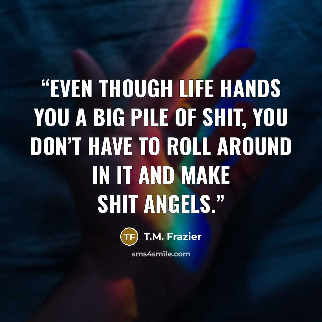 “Even though life hands you a big pile of shit, you don’t have to roll around in it and make shit angels.” quote by T.M. Frazier