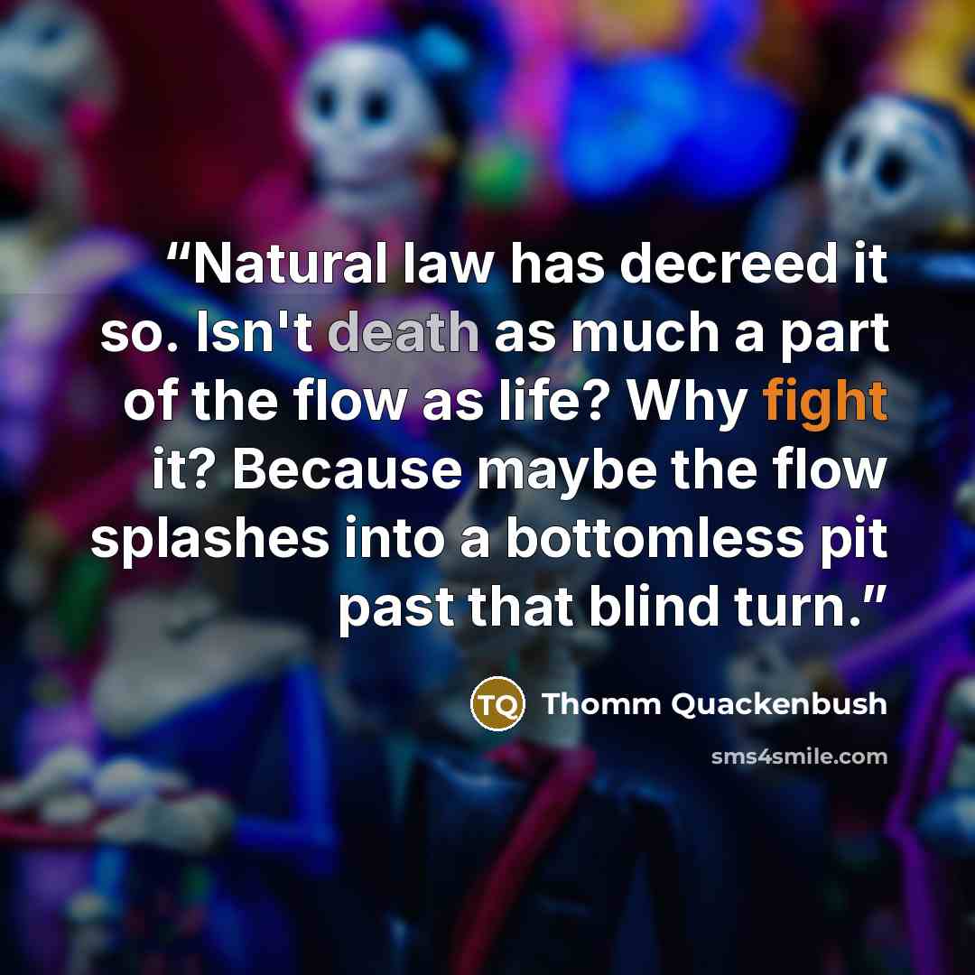 “Natural law has decreed it so. Isn't death as much a part of the flow as life? Why fight it? Because maybe the flow splashes into a bottomless pit past that blind turn.” quote by Thomm Quackenbush