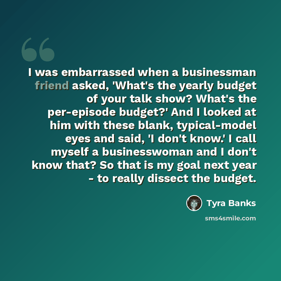 “I was embarrassed when a businessman friend asked, 'What's the yearly budget of your talk show? What's the per-episode budget?' And I looked at him with these blank, typical-model eyes and said, 'I don't know.' I call myself a businesswoman and I don't know that? So that is my goal next year - to…” quote by Tyra Banks