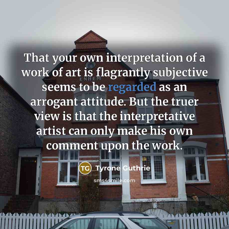 “That your own interpretation of a work of art is flagrantly subjective seems to be regarded as an arrogant attitude. But the truer view is that the interpretative artist can only make his own comment upon the work.” quote by Tyrone Guthrie