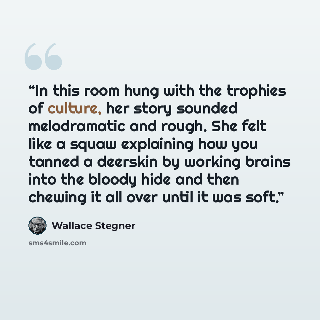 “In this room hung with the trophies of culture, her story sounded melodramatic and rough. She felt like a squaw explaining how you tanned a deerskin by working brains into the bloody hide and then chewing it all over until it was soft.” quote by Wallace Stegner