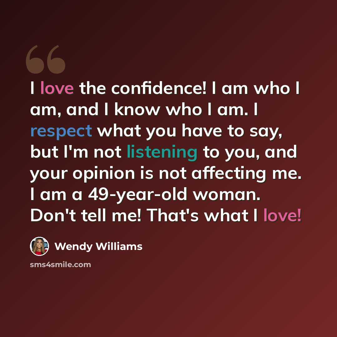 “I love the confidence! I am who I am, and I know who I am. I respect what you have to say, but I'm not listening to you, and your opinion is not affecting me. I am a 49-year-old woman. Don't tell me! That's what I love!” quote by Wendy Williams