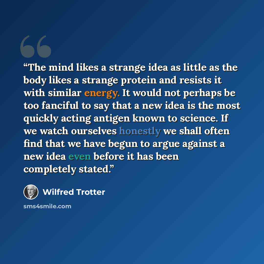 “The mind likes a strange idea as little as the body likes a strange protein and resists it with similar energy. It would not perhaps be too fanciful to say that a new idea is the most quickly acting antigen known to science. If we watch ourselves honestly we shall often find that we have begun to…” quote by Wilfred Trotter