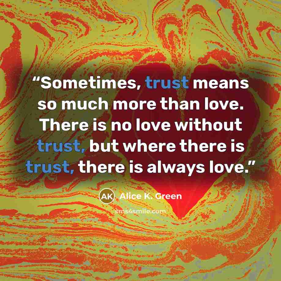 “Sometimes, trust means so much more than love. There is no love without trust, but where there is trust, there is always love.” quote by Alice K. Green