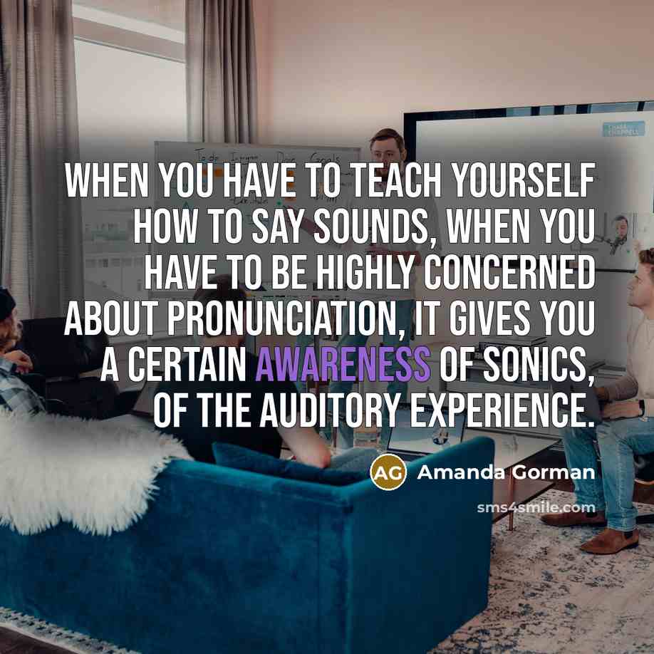 “When you have to teach yourself how to say sounds, when you have to be highly concerned about pronunciation, it gives you a certain awareness of sonics, of the auditory experience.” quote by Amanda Gorman