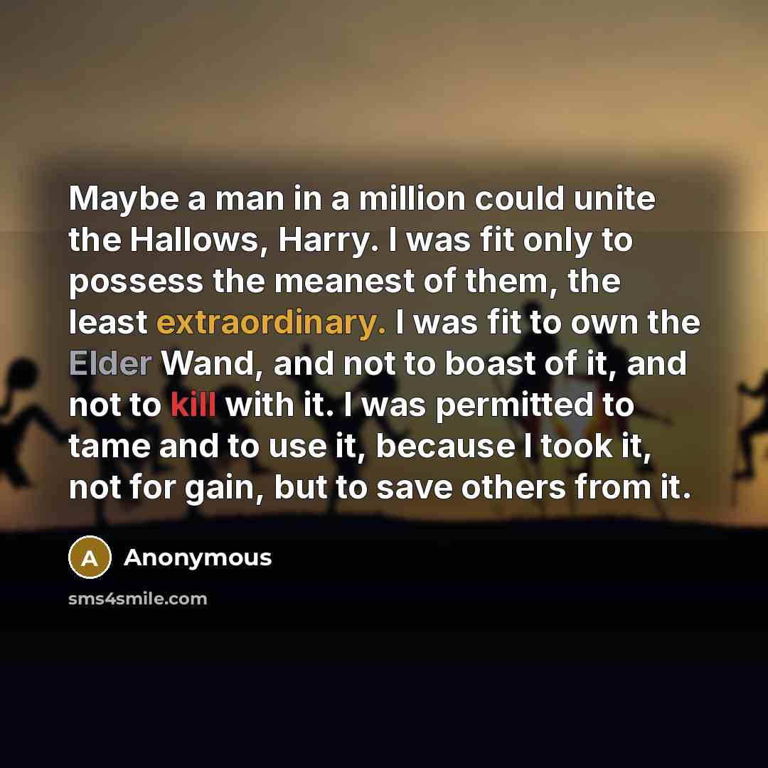 “Maybe a man in a million could unite the Hallows, Harry. I was fit only to possess the meanest of them, the least extraordinary. I was fit to own the Elder Wand, and not to boast of it, and not to kill with it. I was permitted to tame and to use it, because I took it, not for gain, but to save…” quote by Anonymous