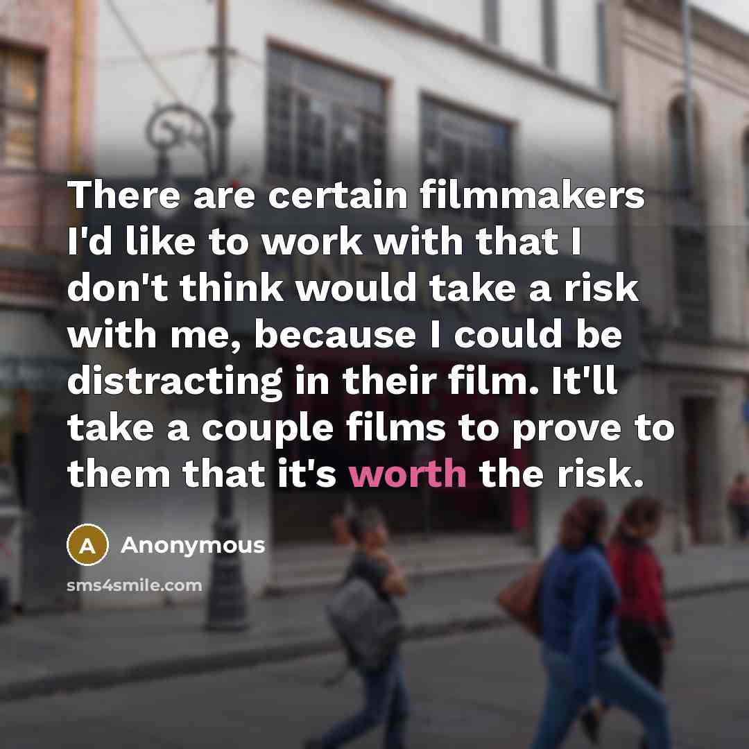 “There are certain filmmakers I'd like to work with that I don't think would take a risk with me, because I could be distracting in their film. It'll take a couple films to prove to them that it's worth the risk.” quote by Anonymous