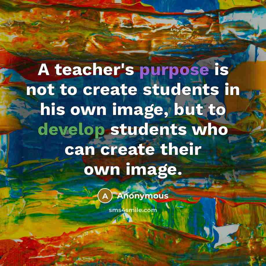“A teacher's purpose is not to create students in his own image, but to develop students who can create their own image.” quote by Anonymous