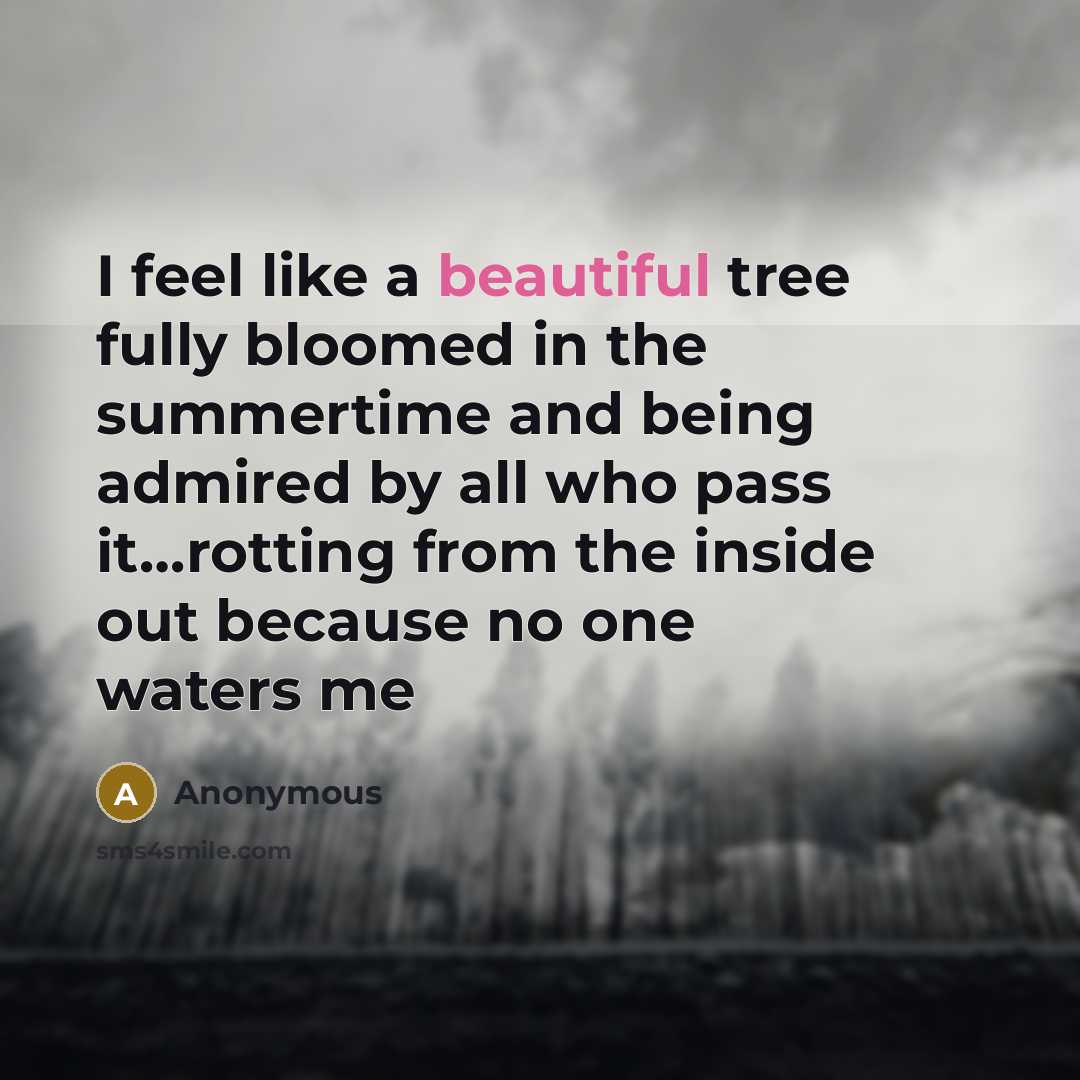 “I feel like a beautiful tree fully bloomed in the summertime and being admired by all who pass it…rotting from the inside out because no one waters me” quote by Anonymous