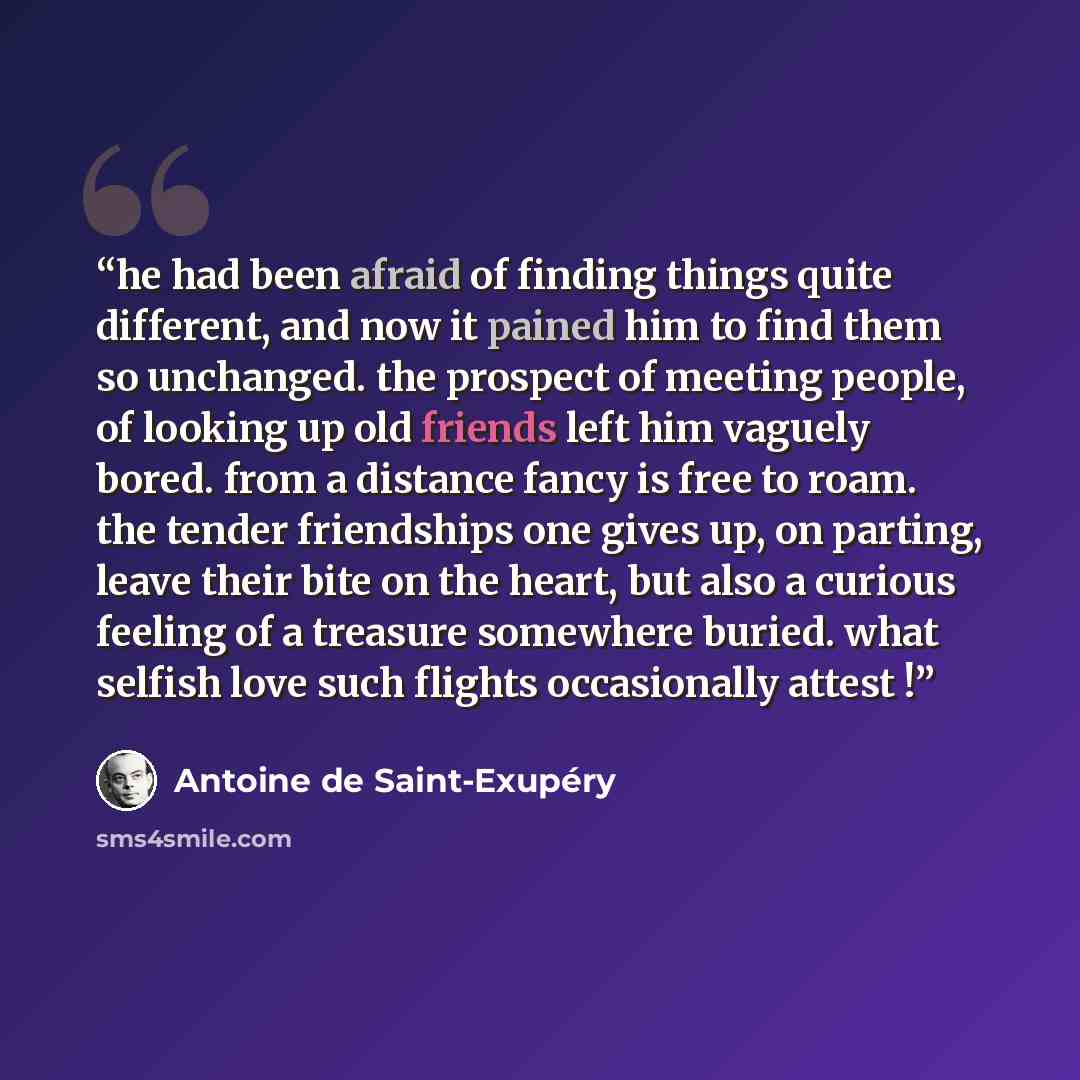 “he had been afraid of finding things quite different, and now it pained him to find them so unchanged. the prospect of meeting people, of looking up old friends left him vaguely bored. from a distance fancy is free to roam. the tender friendships one gives up, on parting, leave their bite on the…” quote by Antoine de Saint-Exupéry