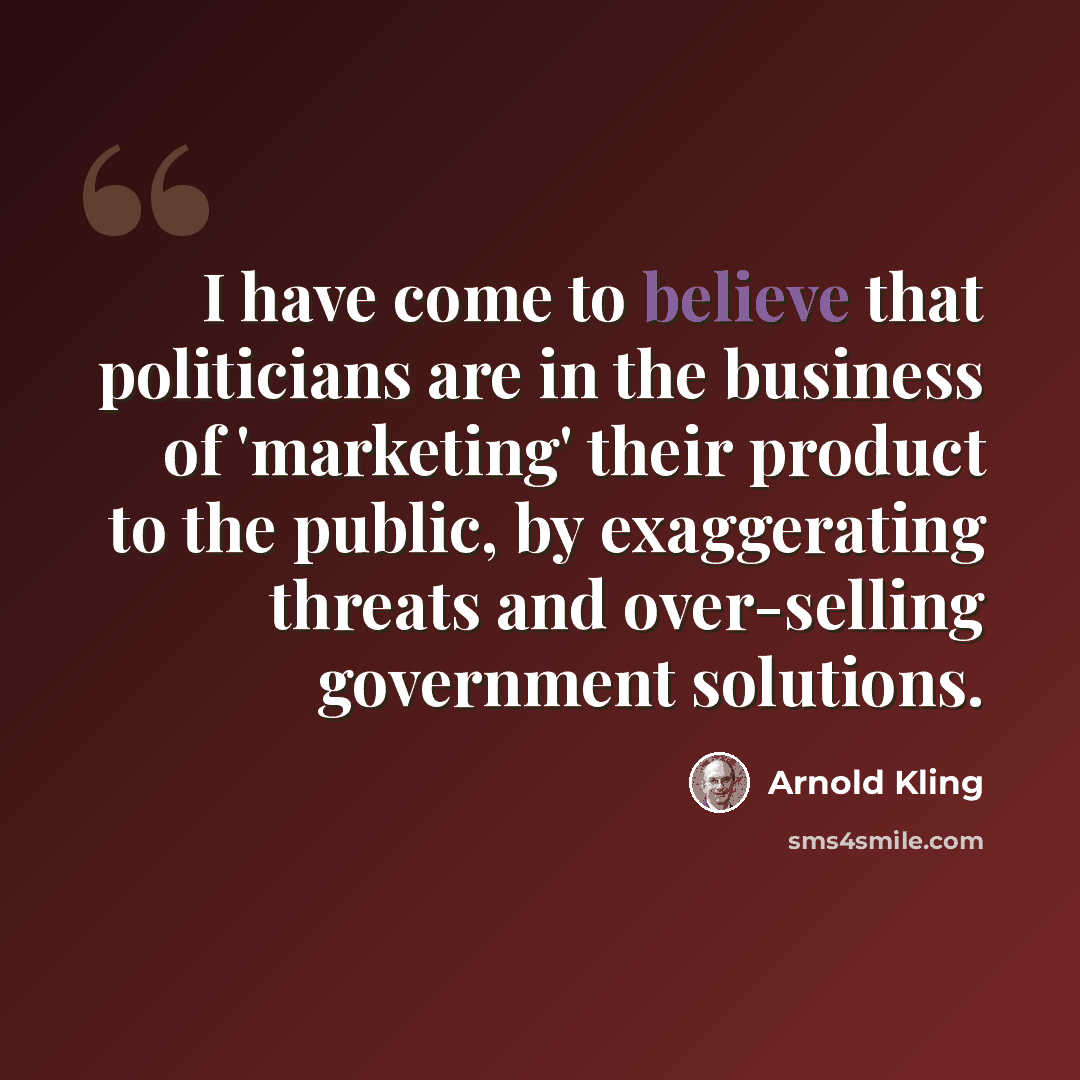 “I have come to believe that politicians are in the business of 'marketing' their product to the public, by exaggerating threats and over-selling government solutions.” quote by Arnold Kling