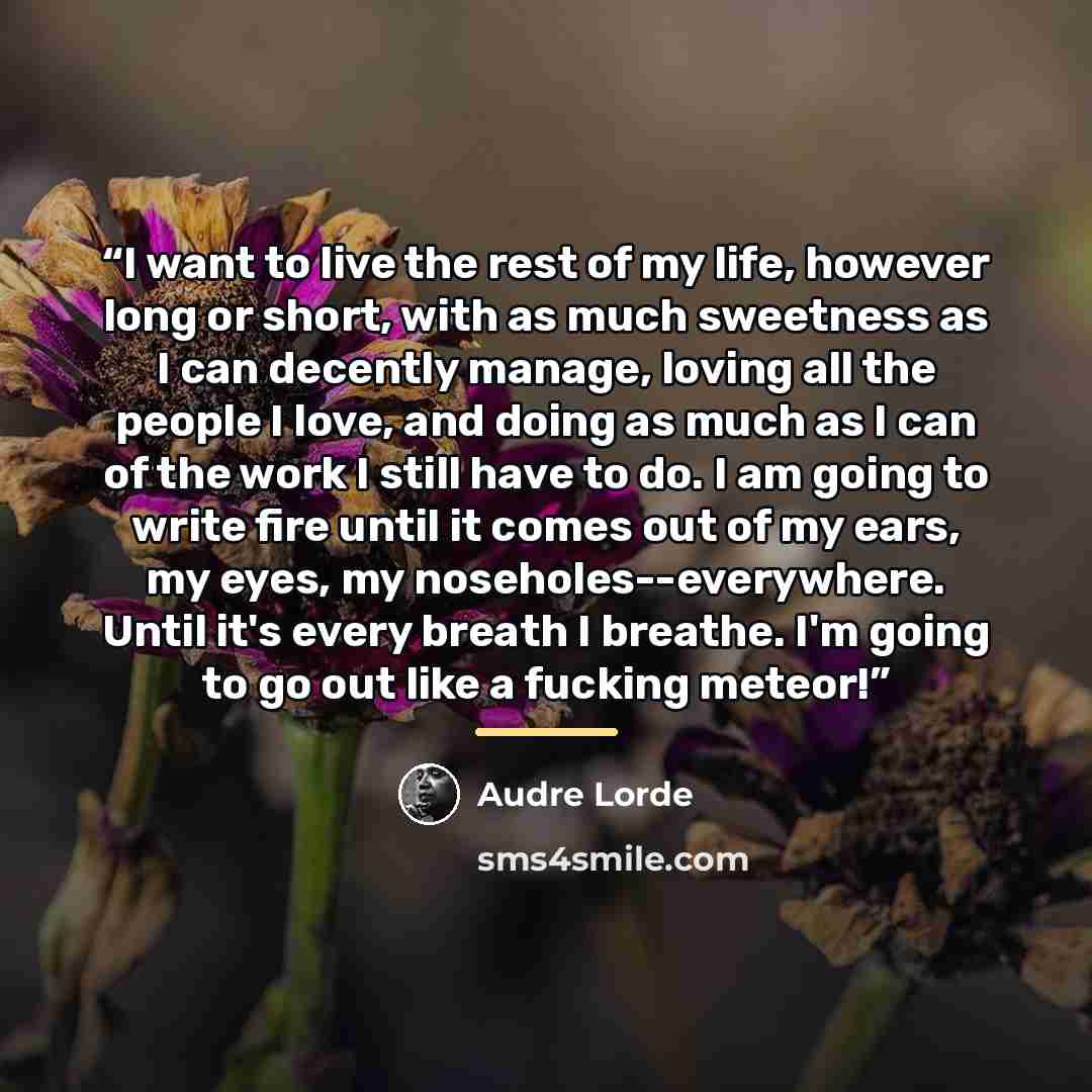 “I want to live the rest of my life, however long or short, with as much sweetness as I can decently manage, loving all the people I love, and doing as much as I can of the work I still have to do. I am going to write fire until it comes out of my ears, my eyes, my noseholes--everywhere. Until it's…” quote by Audre Lorde