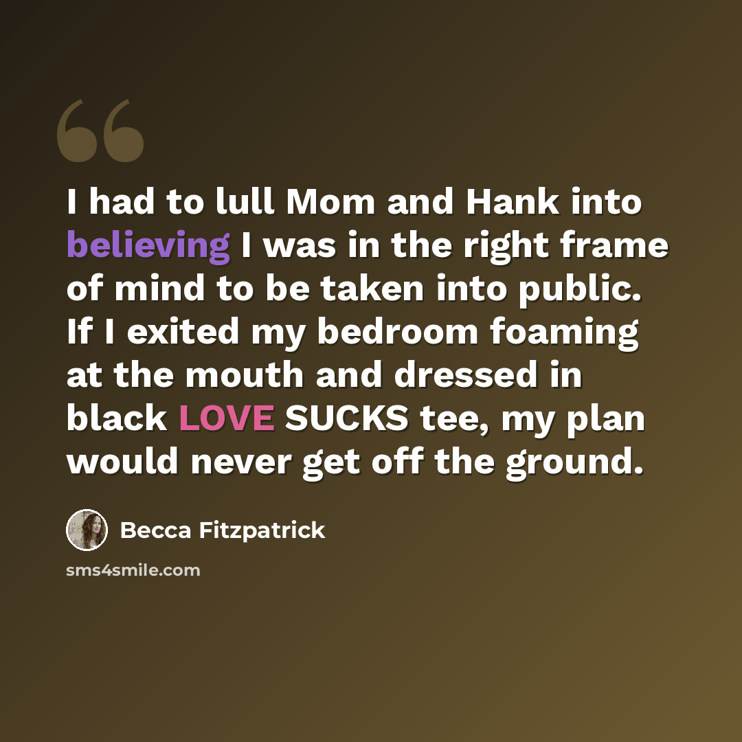 “I had to lull Mom and Hank into believing I was in the right frame of mind to be taken into public. If I exited my bedroom foaming at the mouth and dressed in black LOVE SUCKS tee, my plan would never get off the ground.” quote by Becca Fitzpatrick
