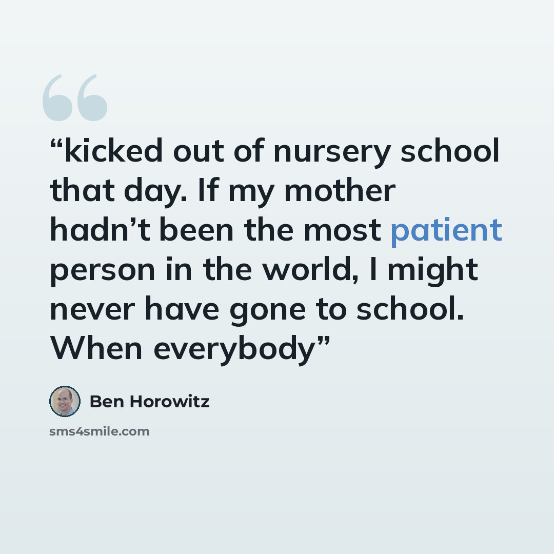 “kicked out of nursery school that day. If my mother hadn’t been the most patient person in the world, I might never have gone to school. When everybody” quote by Ben Horowitz