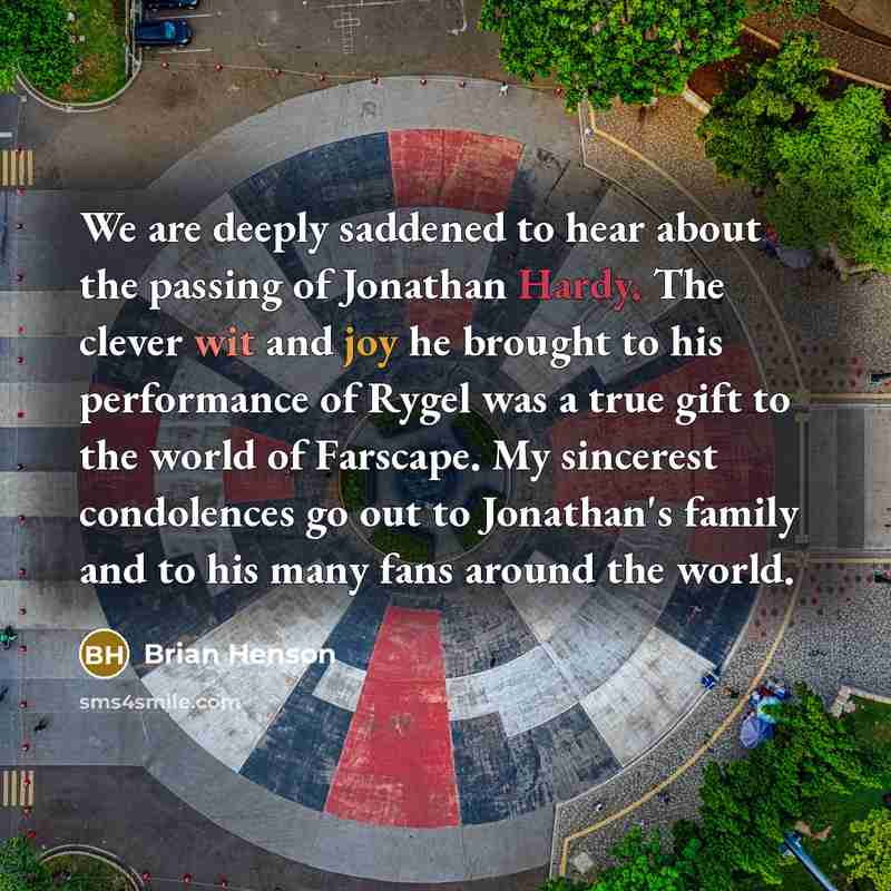 “We are deeply saddened to hear about the passing of Jonathan Hardy. The clever wit and joy he brought to his performance of Rygel was a true gift to the world of Farscape. My sincerest condolences go out to Jonathan's family and to his many fans around the world.” quote by Brian Henson