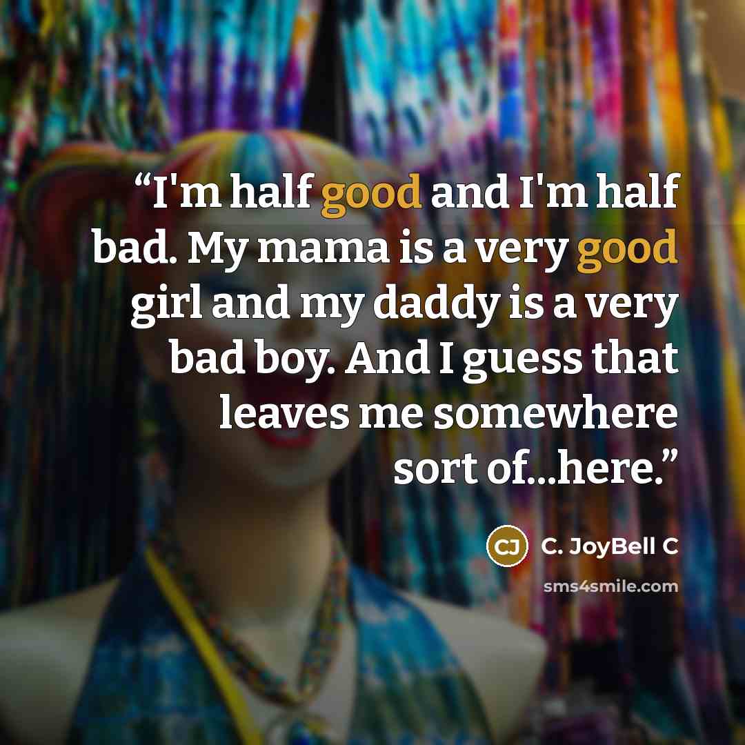 “I'm half good and I'm half bad. My mama is a very good girl and my daddy is a very bad boy. And I guess that leaves me somewhere sort of...here.” quote by C. JoyBell C