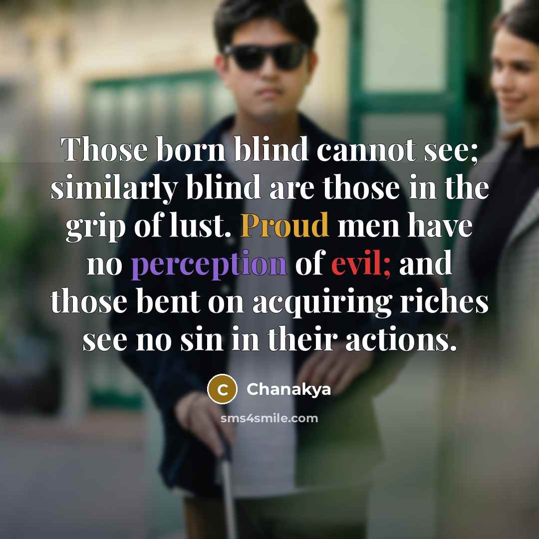 “Those born blind cannot see; similarly blind are those in the grip of lust. Proud men have no perception of evil; and those bent on acquiring riches see no sin in their actions.” quote by Chanakya