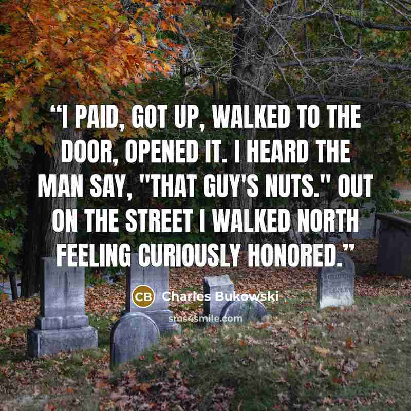 “I paid, got up, walked to the door, opened it. I heard the man say, "that guy's nuts." out on the street I walked north feeling curiously honored.” quote by Charles Bukowski