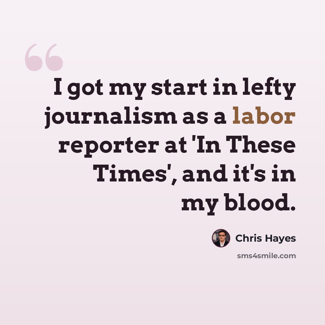 “I got my start in lefty journalism as a labor reporter at 'In These Times', and it's in my blood.” quote by Chris Hayes