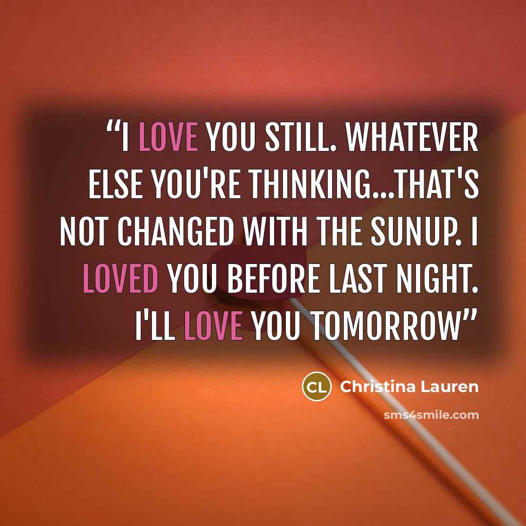“I love you still. Whatever else you're thinking...that's not changed with the sunup. I loved you before last night. I'll love you tomorrow” quote by Christina Lauren