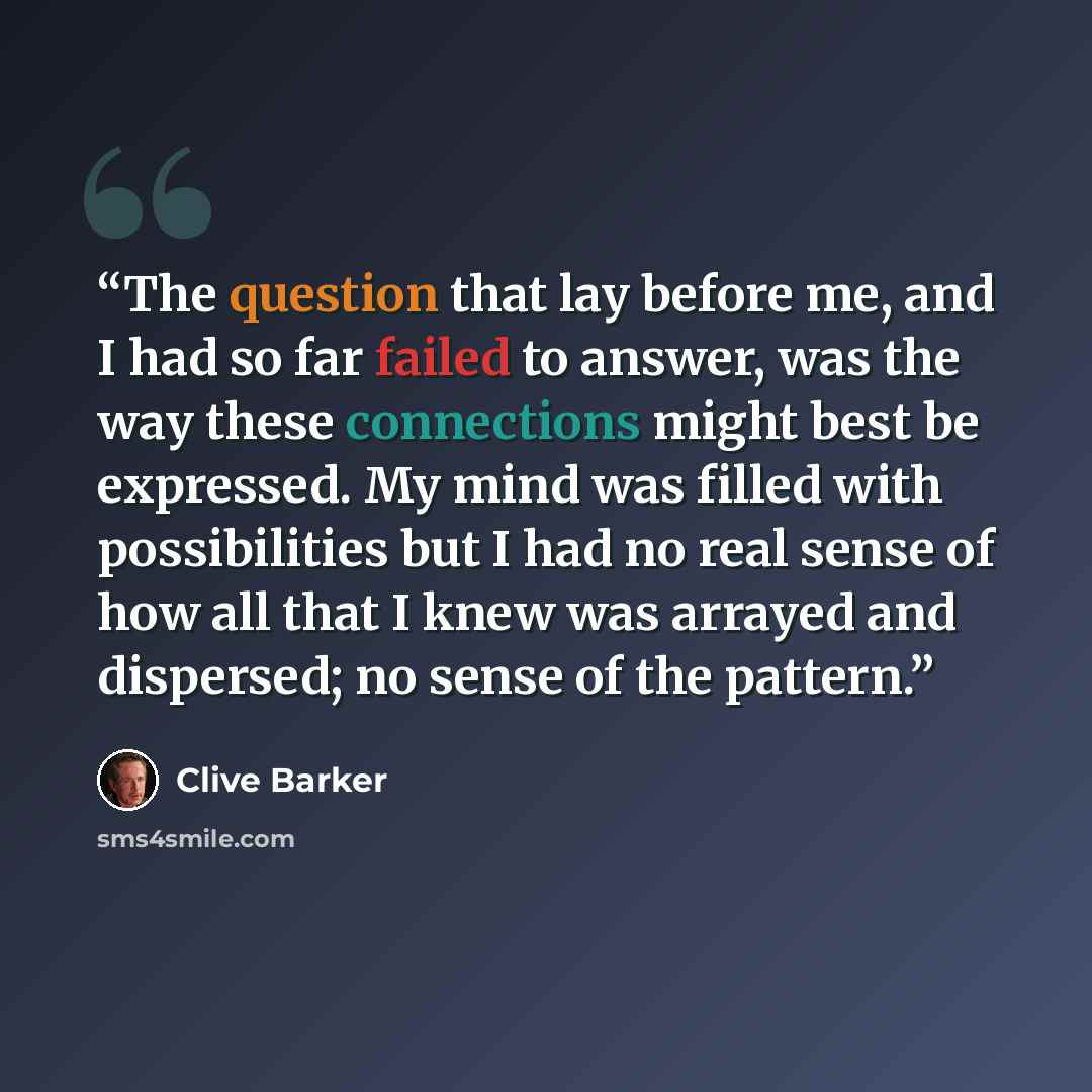 “The question that lay before me, and I had so far failed to answer, was the way these connections might best be expressed. My mind was filled with possibilities but I had no real sense of how all that I knew was arrayed and dispersed; no sense of the pattern.” quote by Clive Barker