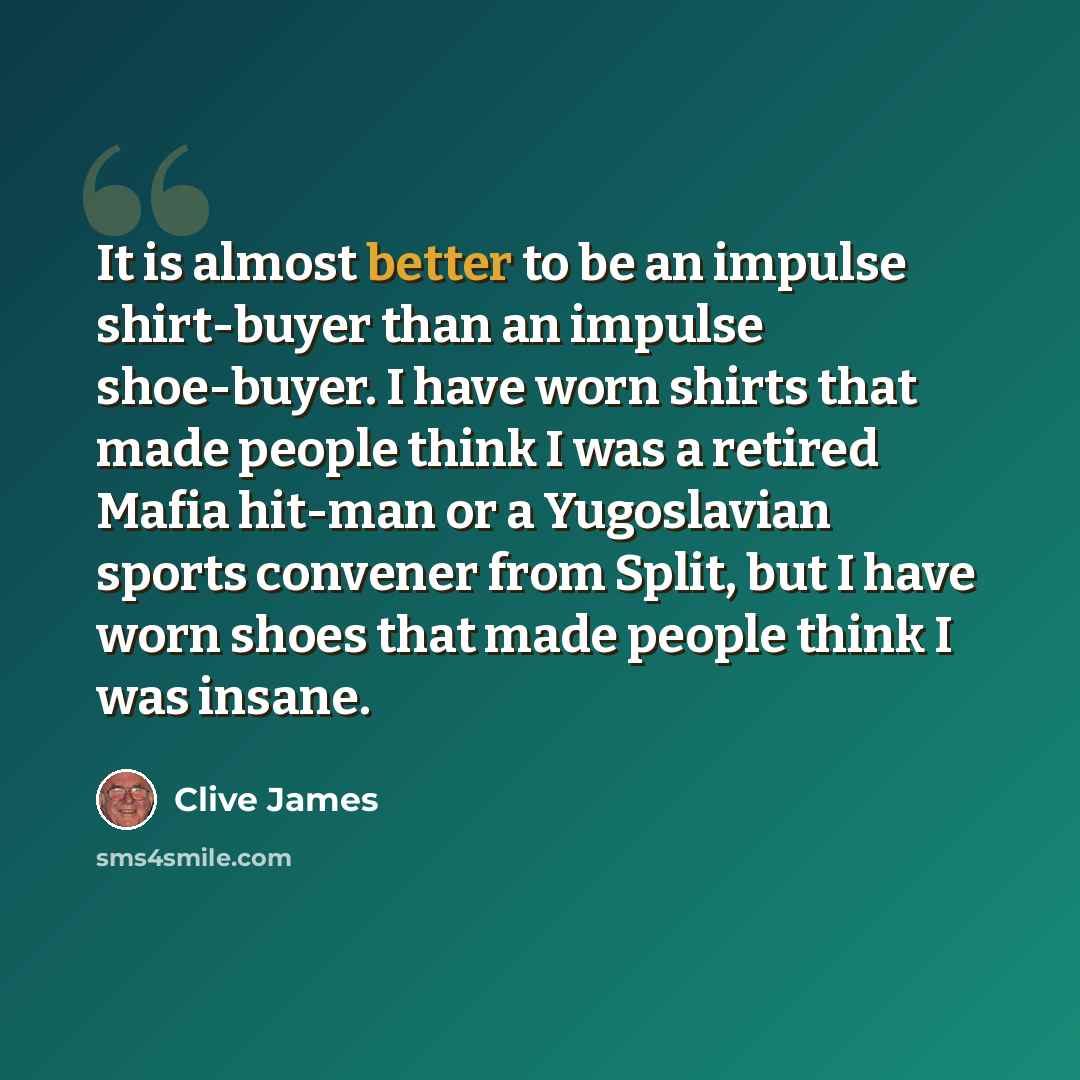 “It is almost better to be an impulse shirt-buyer than an impulse shoe-buyer. I have worn shirts that made people think I was a retired Mafia hit-man or a Yugoslavian sports convener from Split, but I have worn shoes that made people think I was insane.” quote by Clive James
