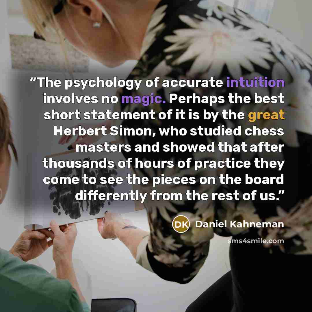 “The psychology of accurate intuition involves no magic. Perhaps the best short statement of it is by the great Herbert Simon, who studied chess masters and showed that after thousands of hours of practice they come to see the pieces on the board differently from the rest of us.” quote by Daniel Kahneman