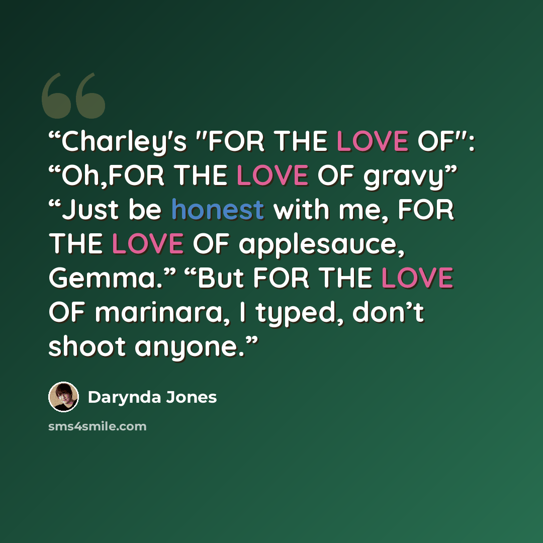 “Charley's "FOR THE LOVE OF": “Oh,FOR THE LOVE OF gravy” “Just be honest with me, FOR THE LOVE OF applesauce, Gemma.” “But FOR THE LOVE OF marinara, I typed, don’t shoot anyone.” quote by Darynda Jones