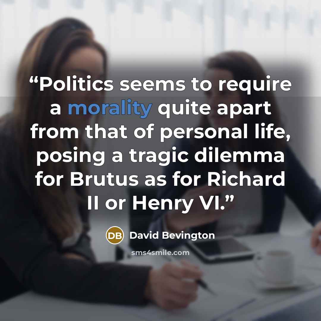 “Politics seems to require a morality quite apart from that of personal life, posing a tragic dilemma for Brutus as for Richard II or Henry VI.” quote by David Bevington