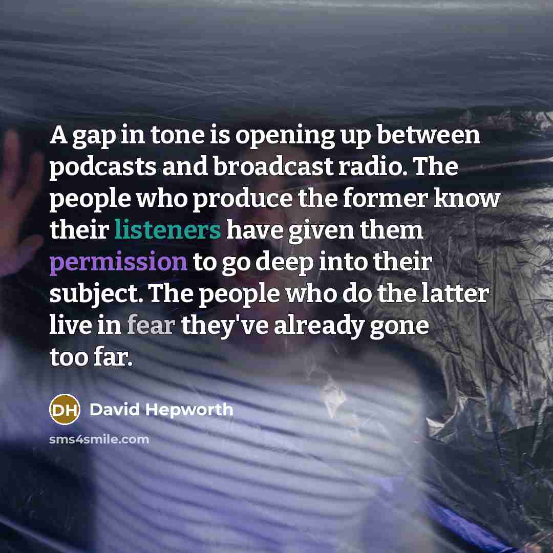 “A gap in tone is opening up between podcasts and broadcast radio. The people who produce the former know their listeners have given them permission to go deep into their subject. The people who do the latter live in fear they've already gone too far.” quote by David Hepworth