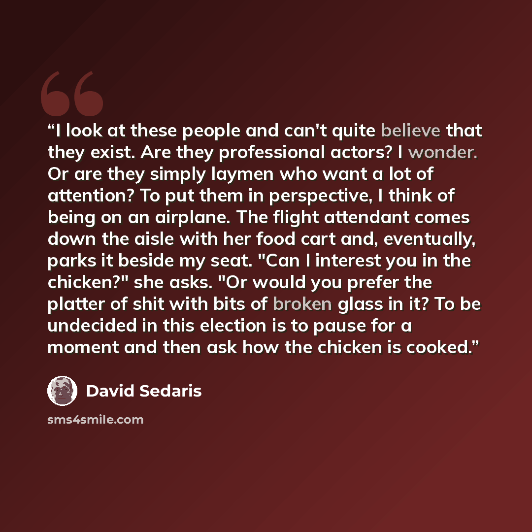 “I look at these people and can't quite believe that they exist. Are they professional actors? I wonder. Or are they simply laymen who want a lot of attention? To put them in perspective, I think of being on an airplane. The flight attendant comes down the aisle with her food cart and, eventually…” quote by David Sedaris