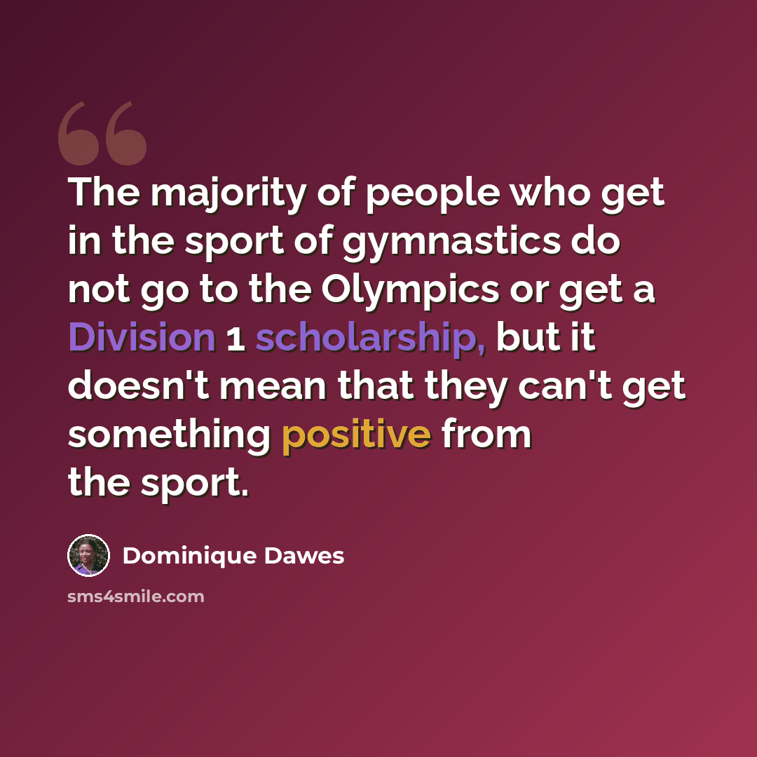 “The majority of people who get in the sport of gymnastics do not go to the Olympics or get a Division 1 scholarship, but it doesn't mean that they can't get something positive from the sport.” quote by Dominique Dawes