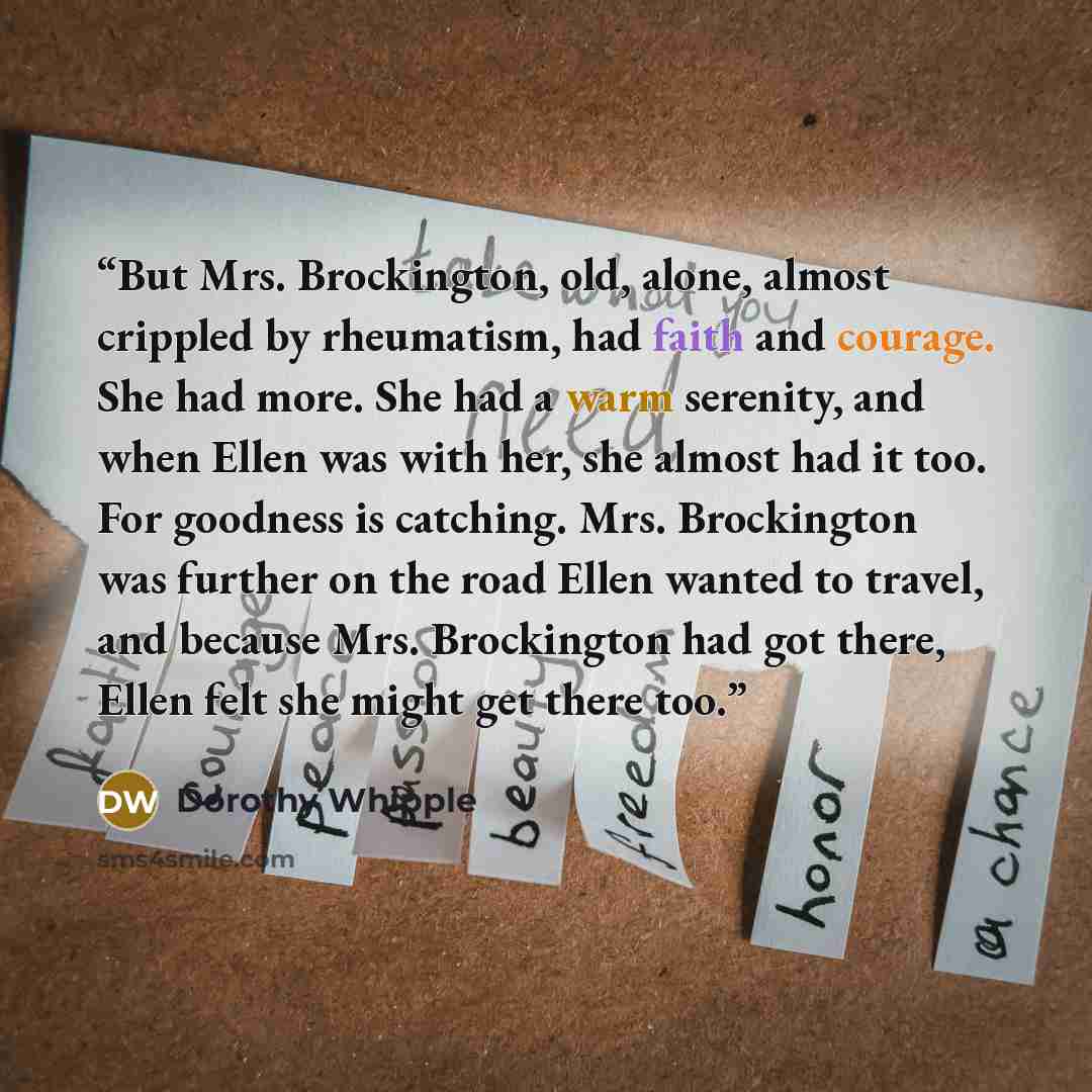 “But Mrs. Brockington, old, alone, almost crippled by rheumatism, had faith and courage. She had more. She had a warm serenity, and when Ellen was with her, she almost had it too. For goodness is catching. Mrs. Brockington was further on the road Ellen wanted to travel, and because Mrs. Brockington…” quote by Dorothy Whipple