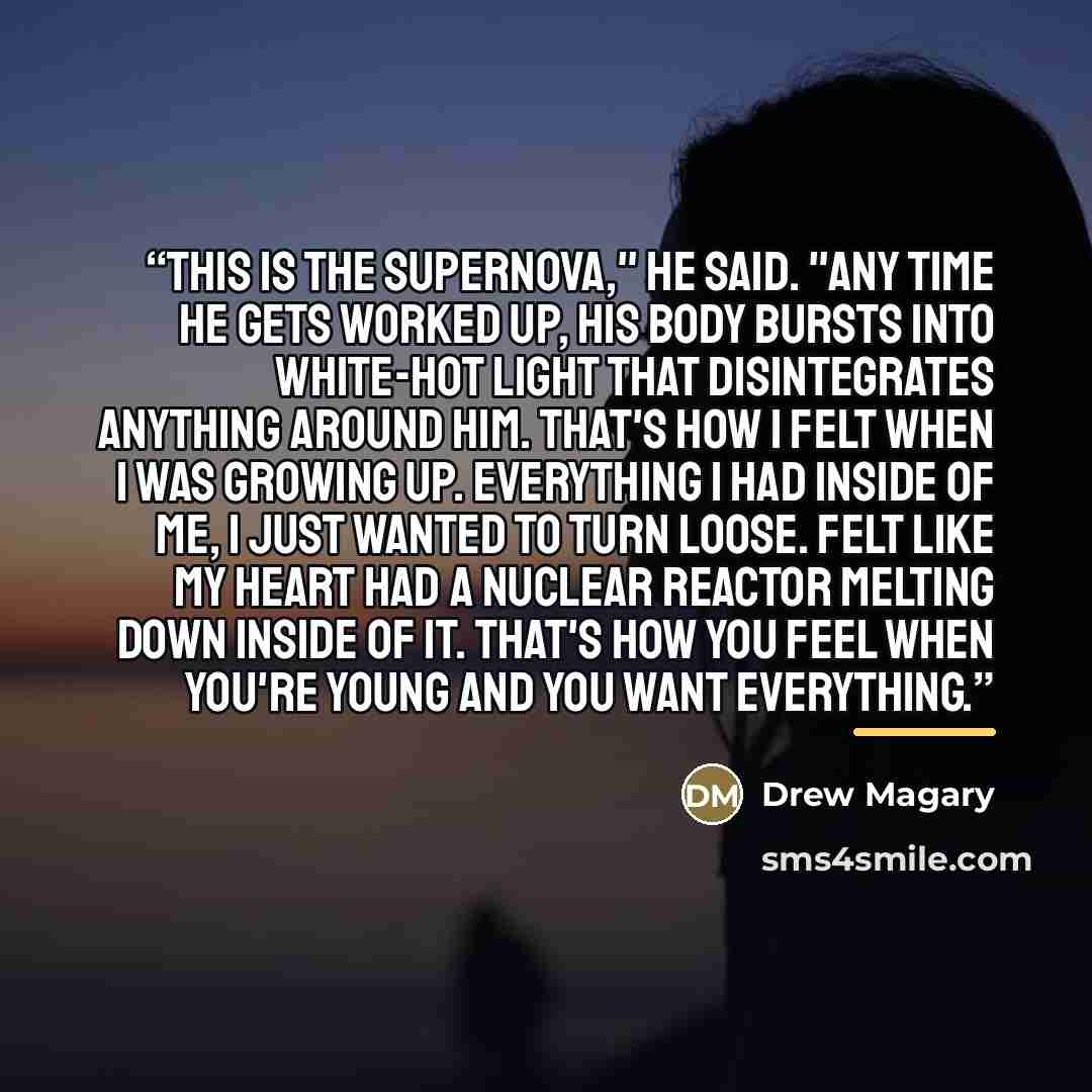 “This is the Supernova," he said. "Any time he gets worked up, his body bursts into white-hot light that disintegrates anything around him. That's how I felt when I was growing up. Everything I had inside of me, I just wanted to turn loose. Felt like my heart had a nuclear reactor melting down…” quote by Drew Magary