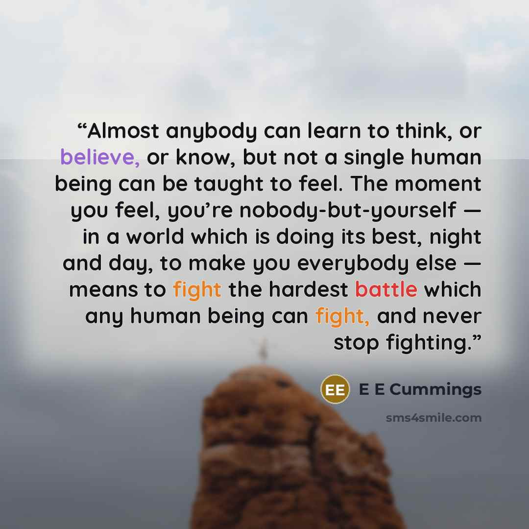 “Almost anybody can learn to think, or believe, or know, but not a single human being can be taught to feel. The moment you feel, you’re nobody-but-yourself — in a world which is doing its best, night and day, to make you everybody else — means to fight the hardest battle which any human being can…” quote by E E Cummings