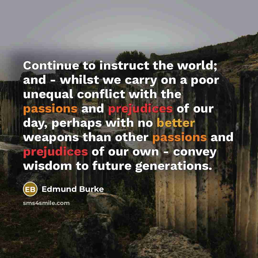 “Continue to instruct the world; and - whilst we carry on a poor unequal conflict with the passions and prejudices of our day, perhaps with no better weapons than other passions and prejudices of our own - convey wisdom to future generations.” quote by Edmund Burke