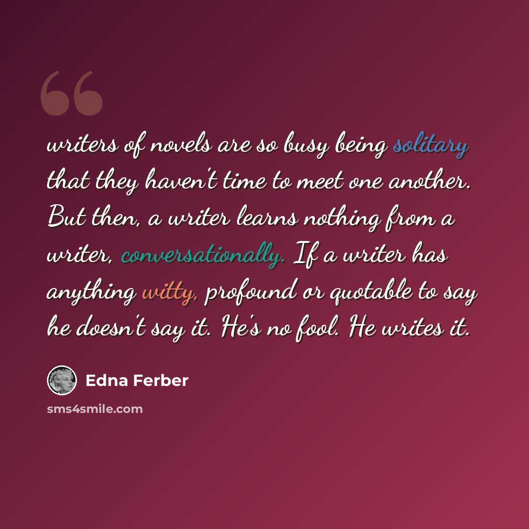 “writers of novels are so busy being solitary that they haven't time to meet one another. But then, a writer learns nothing from a writer, conversationally. If a writer has anything witty, profound or quotable to say he doesn't say it. He's no fool. He writes it.” quote by Edna Ferber