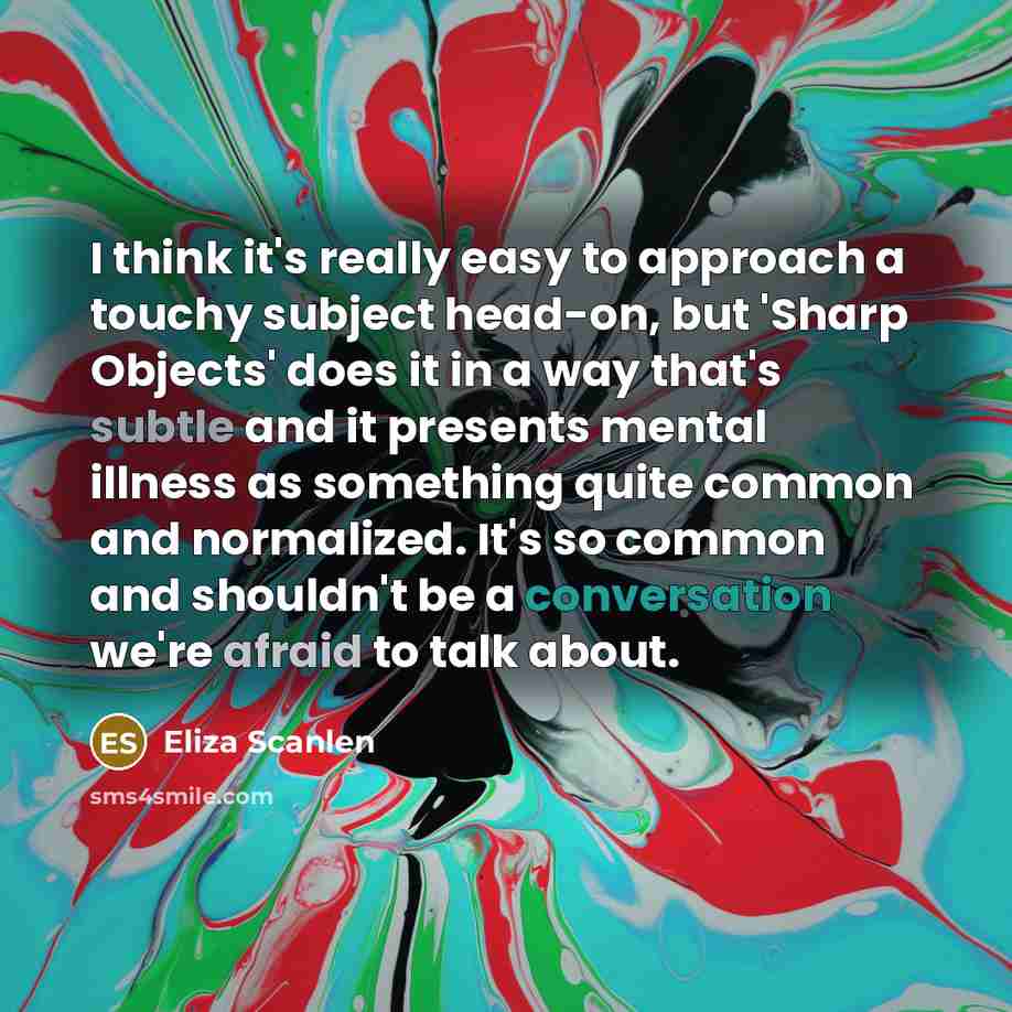 “I think it's really easy to approach a touchy subject head-on, but 'Sharp Objects' does it in a way that's subtle and it presents mental illness as something quite common and normalized. It's so common and shouldn't be a conversation we're afraid to talk about.” quote by Eliza Scanlen