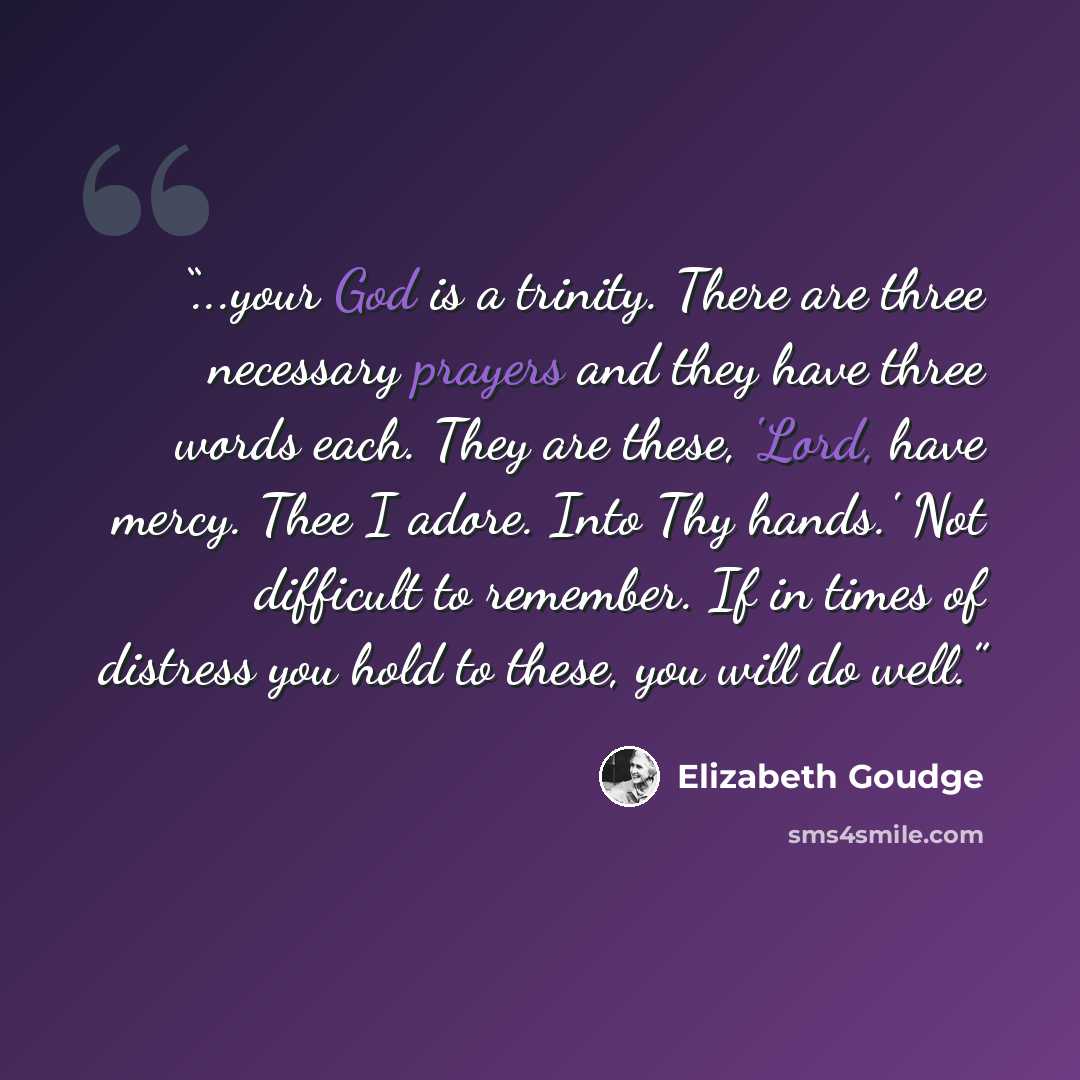 “...your God is a trinity. There are three necessary prayers and they have three words each. They are these, 'Lord, have mercy. Thee I adore. Into Thy hands.' Not difficult to remember. If in times of distress you hold to these, you will do well.” quote by Elizabeth Goudge