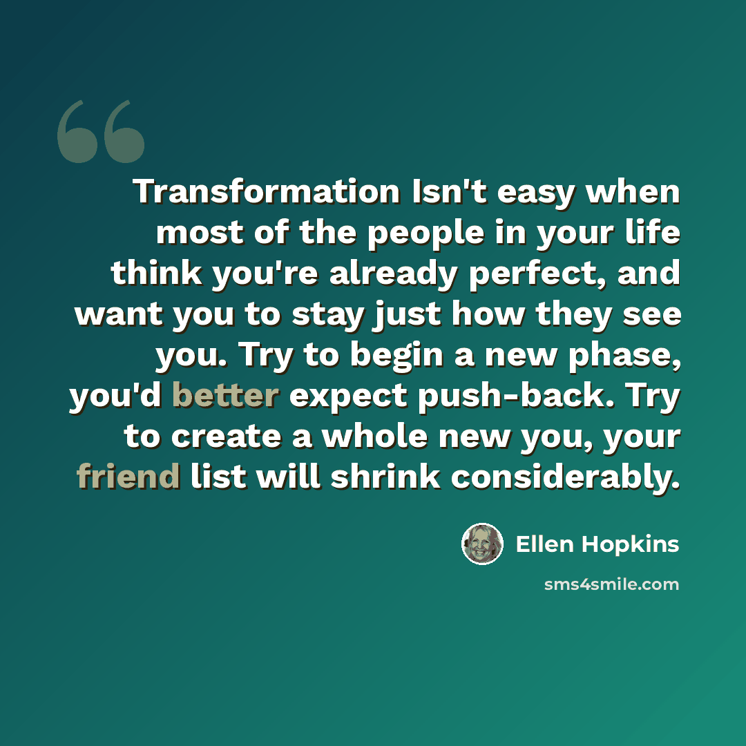 “Transformation Isn't easy when most of the people in your life think you're already perfect, and want you to stay just how they see you. Try to begin a new phase, you'd better expect push-back. Try to create a whole new you, your friend list will shrink considerably.” quote by Ellen Hopkins