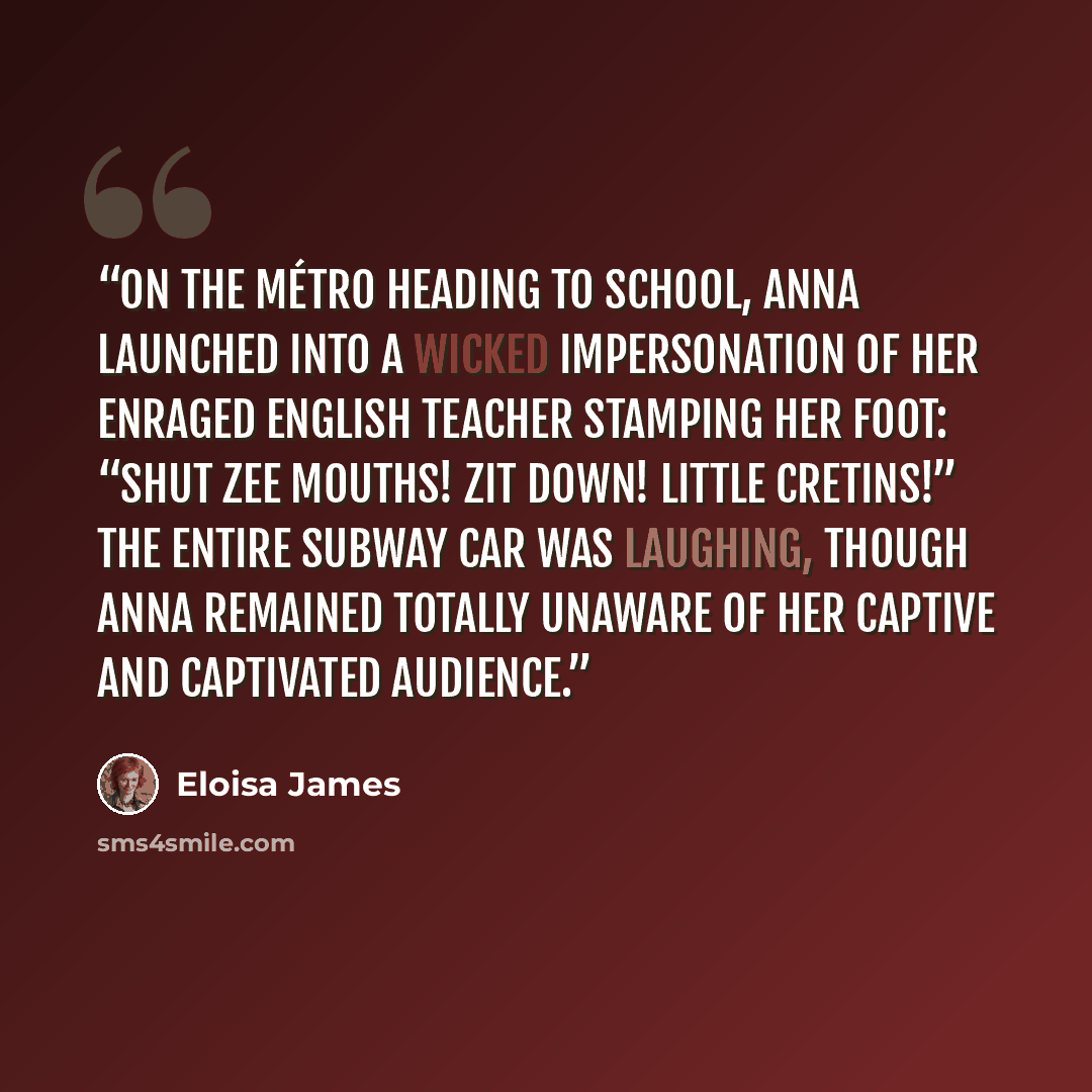 “On the Métro heading to school, Anna launched into a wicked impersonation of her enraged English teacher stamping her foot: “Shut zee mouths! Zit down! Little cretins!” The entire subway car was laughing, though Anna remained totally unaware of her captive and captivated audience.” quote by Eloisa James