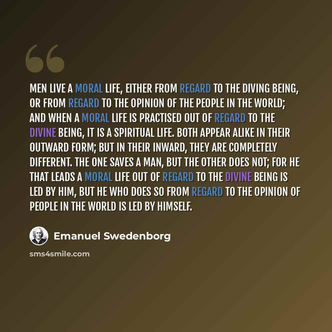 “Men live a moral life, either from regard to the Diving Being, or from regard to the opinion of the people in the world; and when a moral life is practised out of regard to the Divine Being, it is a spiritual life. Both appear alike in their outward form; but in their inward, they are completely…” quote by Emanuel Swedenborg